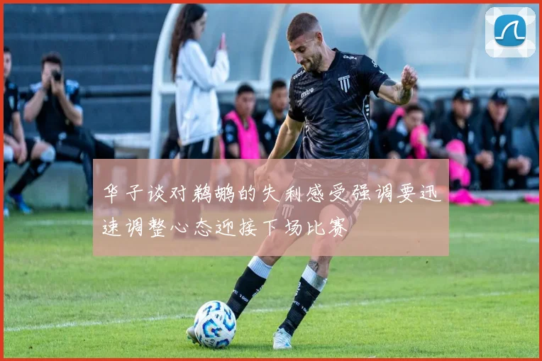 华子谈对鹈鹕的失利感受强调要迅速调整心态迎接下场比赛