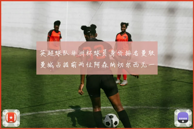 英超球队非洲杯球员身价排名曼联曼城占据前两位阿森纳切尔西无一参赛