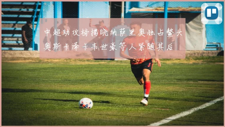 中超助攻榜揭晓纳萨里奥独占鳌头奥斯卡泽卡韦世豪等人紧随其后