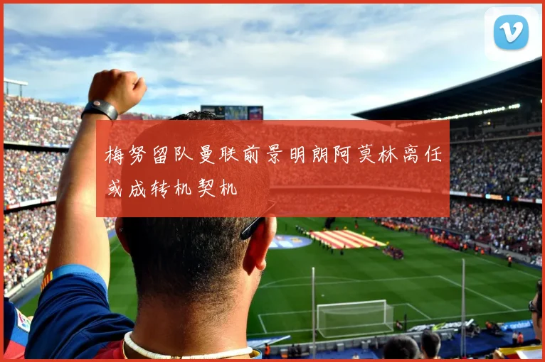 梅努留队曼联前景明朗阿莫林离任或成转机契机