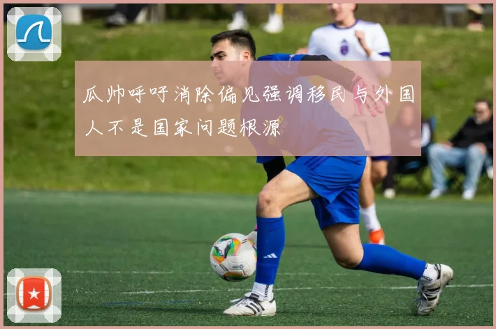 瓜帅呼吁消除偏见强调移民与外国人不是国家问题根源