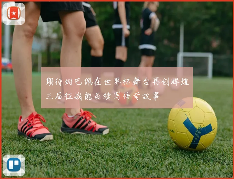 期待姆巴佩在世界杯舞台再创辉煌三届征战能否续写传奇故事