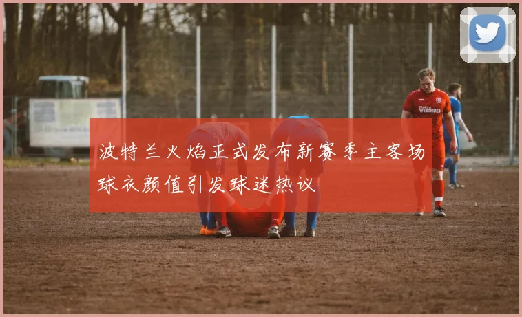 波特兰火焰正式发布新赛季主客场球衣颜值引发球迷热议