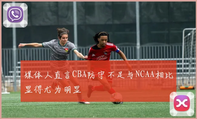 媒体人直言CBA防守不足与NCAA相比显得尤为明显
