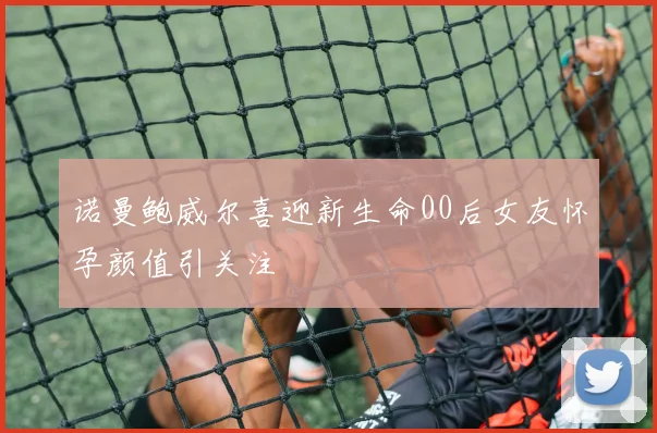 诺曼鲍威尔喜迎新生命00后女友怀孕颜值引关注