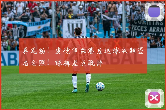 真宠粉！爱德华兹赛后送球衣鞋签名合照！球裤差点脱掉