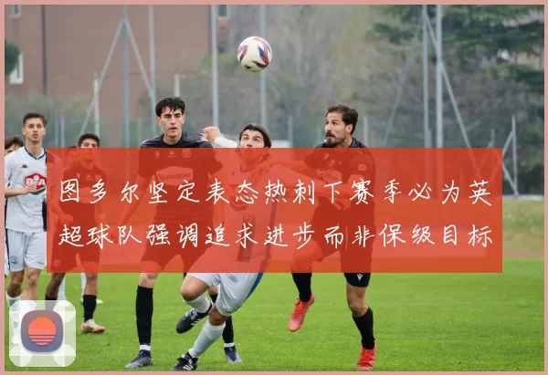 图多尔坚定表态热刺下赛季必为英超球队强调追求进步而非保级目标