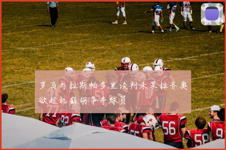 罗马与拉斯帕多里谈判未果拉齐奥欲趁机截胡争夺球员