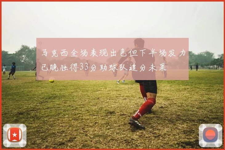 马克西全场表现出色但下半场发力已晚独得33分助球队追分未果