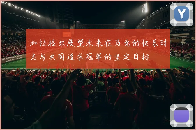 加拉格尔展望未来在马竞的快乐时光与共同追求冠军的坚定目标