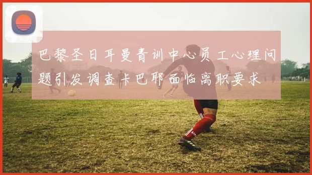 巴黎圣日耳曼青训中心员工心理问题引发调查卡巴耶面临离职要求