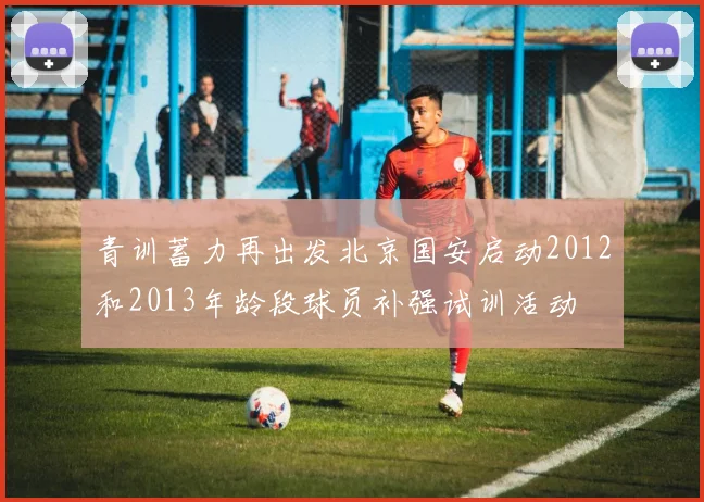 青训蓄力再出发北京国安启动2012和2013年龄段球员补强试训活动