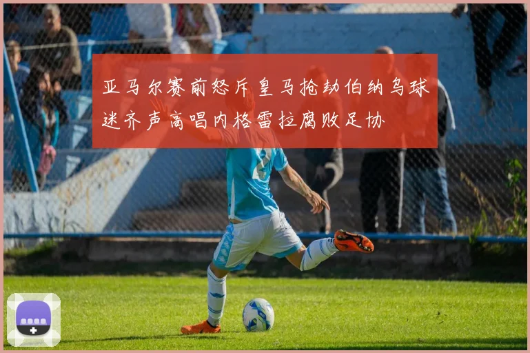 亚马尔赛前怒斥皇马抢劫伯纳乌球迷齐声高唱内格雷拉腐败足协