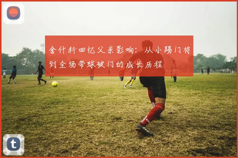 舍什科回忆父亲影响：从小踢门将到全场带球破门的成长历程