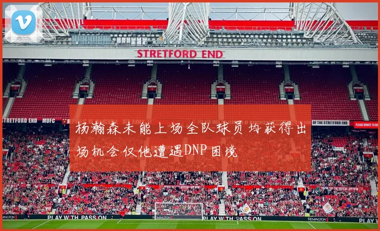 杨瀚森未能上场全队球员均获得出场机会仅他遭遇DNP困境