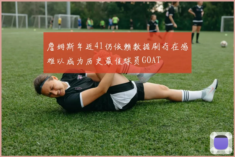 詹姆斯年近41仍依赖数据刷存在感难以成为历史最佳球员GOAT