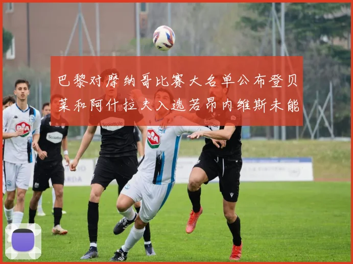 巴黎对摩纳哥比赛大名单公布登贝莱和阿什拉夫入选若昂内维斯未能参赛