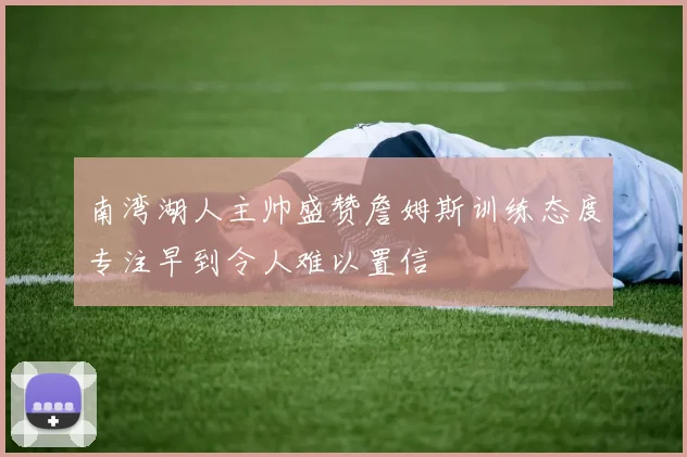 南湾湖人主帅盛赞詹姆斯训练态度专注早到令人难以置信