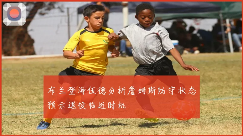 布兰登海伍德分析詹姆斯防守状态预示退役临近时机