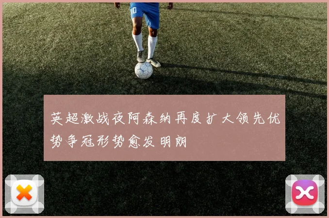 英超激战夜阿森纳再度扩大领先优势争冠形势愈发明朗