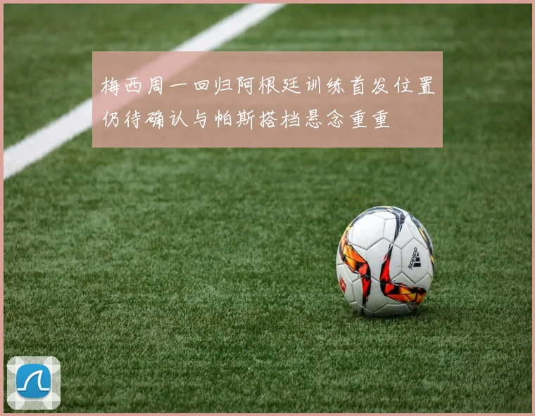 梅西周一回归阿根廷训练首发位置仍待确认与帕斯搭档悬念重重
