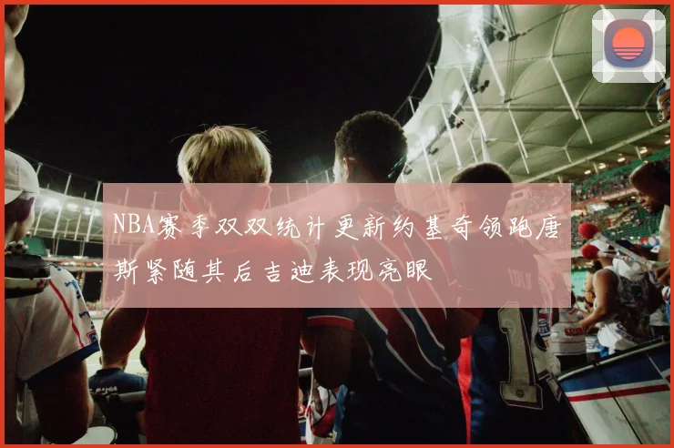 NBA赛季双双统计更新约基奇领跑唐斯紧随其后吉迪表现亮眼
