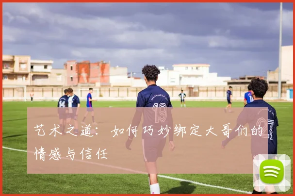 艺术之道：如何巧妙绑定大哥们的情感与信任