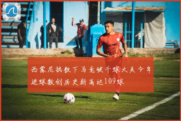 西蒙尼执教下马竞破千球大关今年进球数创历史新高达109球