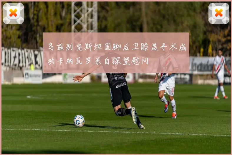 乌兹别克斯坦国脚后卫膝盖手术成功卡纳瓦罗亲自探望慰问