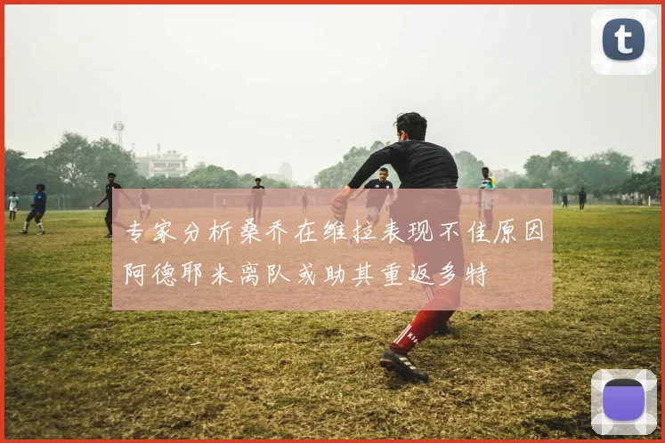 专家分析桑乔在维拉表现不佳原因阿德耶米离队或助其重返多特