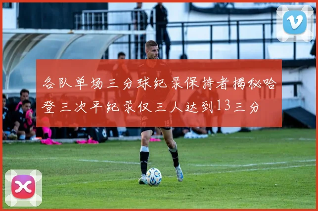 各队单场三分球纪录保持者揭秘哈登三次平纪录仅三人达到13三分