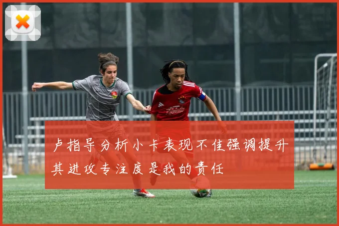 卢指导分析小卡表现不佳强调提升其进攻专注度是我的责任