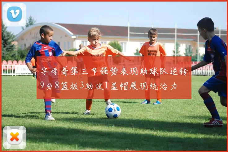 字母哥第三节强势表现助球队逆转9分8篮板3助攻1盖帽展现统治力