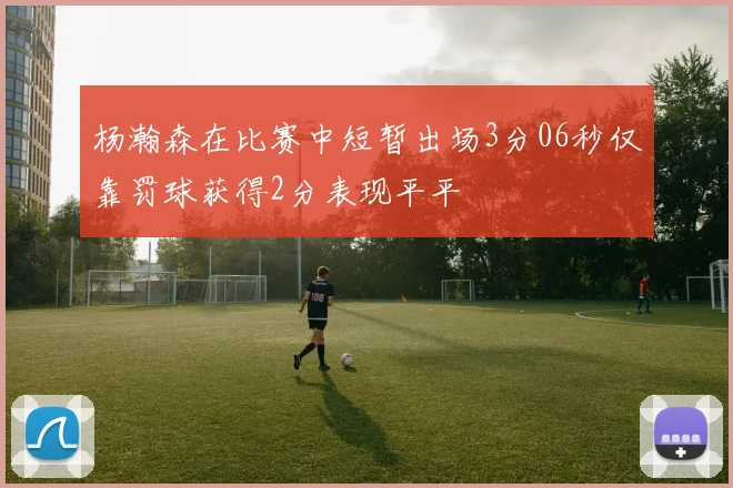 杨瀚森在比赛中短暂出场3分06秒仅靠罚球获得2分表现平平