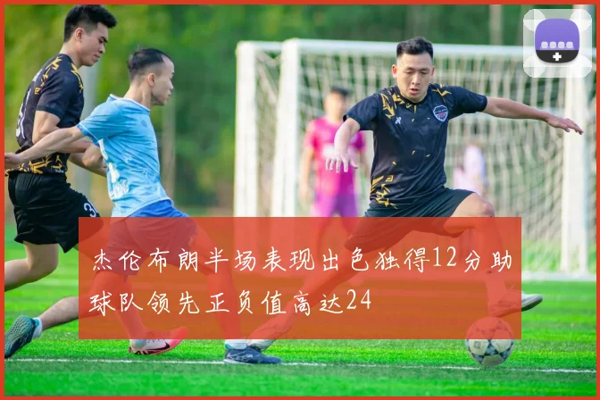 杰伦布朗半场表现出色独得12分助球队领先正负值高达24
