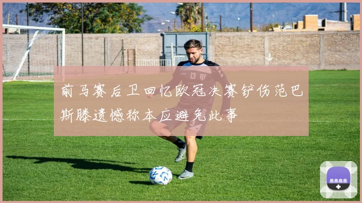 前马赛后卫回忆欧冠决赛铲伤范巴斯滕遗憾称本应避免此事