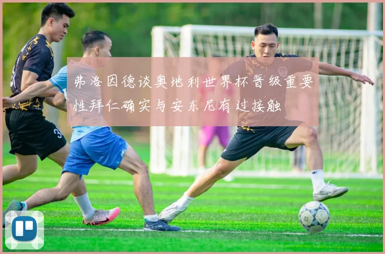 弗洛因德谈奥地利世界杯晋级重要性拜仁确实与安东尼有过接触